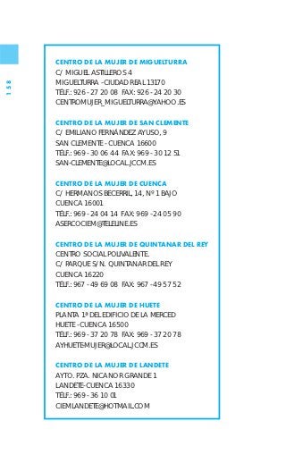CENTRO DE LA MUJER DE MIGUELTURRA
      C/ MIGUEL ASTILLEROS 4
      MIGUELTURRA - CIUDAD REAL 13170
158




      TÉLF.: 926 - 27 20 08 FAX: 926 - 24 20 30
      CENTROMUJER_MIGUELTURRA@YAHOO.ES

      CENTRO DE LA MUJER DE SAN CLEMENTE
      C/ EMILIANO FERNÁNDEZ AYUSO, 9
      SAN CLEMENTE - CUENCA 16600
      TÉLF.: 969 - 30 06 44 FAX: 969 - 30 12 51
      SAN-CLEMENTE@LOCAL.JCCM.ES

      CENTRO DE LA MUJER DE CUENCA
      C/ HERMANOS BECERRIL, 14, Nº 1 BAJO
      CUENCA 16001
      TÉLF.: 969 - 24 04 14 FAX: 969 - 24 05 90
      ASERCOCIEM@TELELINE.ES

      CENTRO DE LA MUJER DE QUINTANAR DEL REY
      CENTRO SOCIAL POLIVALENTE.
      C/ PARQUE S/N. QUINTANAR DEL REY
      CUENCA 16220
      TÉLF.: 967 - 49 69 08 FAX: 967 - 49 57 52

      CENTRO DE LA MUJER DE HUETE
      PLANTA 1ª DEL EDIFICIO DE LA MERCED
      HUETE - CUENCA 16500
      TÉLF.: 969 - 37 20 78 FAX: 969 - 37 20 78
      AYHUETE-MUJER@LOCAL.JCCM.ES

      CENTRO DE LA MUJER DE LANDETE
      AYTO. PZA. NICANOR GRANDE 1
      LANDETE- CUENCA 16330
      TÉLF.: 969 - 36 10 01
      CIEMLANDETE@HOTMAIL.COM
 