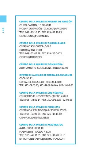 CENTRO DE LA MUJER DE MOLINA DE ARAGÓN
      C/ DEL CARMEN, 1 1ª PLANTA
      MOLINA DE ARAGÓN - GUADALAJARA 19300
160




      TÉLF.: 949 - 83 10 75 FAX: 949 - 83 10 75
      CIEMMOLINA@FUTURNET.ES

      CENTRO DE LA MUJER DE GUADALAJARA
      C/ FRANCISCO CUESTA, 2-6º A
      GUADALAJARA 19001
      TÉLF.: 949 - 22 07 88 FAX: 949 - 22 04 12
      CIEMGU@TELELINE.ES

      CENTRO DE LA MUJER DE CONSUEGRA
      AYUNTAMIENTO CONSUEGRA. TOLEDO 45700

      CENTRO DE LA MUJER DE CORRAL DE ALMAGUER
      C/ CAÑOS 1.
      CORRAL DE ALMAGUER - TOLEDO 45880
      TÉLF.: 925 - 19 03 25/925 - 19 08 86 FAX: 925 - 19 02 66

      CENTRO DE LA MUJER DE LOS YÉBENES
      C/ HUERTOS 11. LOS YÉBENES - TOLEDO 45470
      TÉLF.: 925 - 34 81 14 ASIST. SOCIAL 925 - 32 08 55

      CENTRO DE LA MUJER DE NOBLEJAS
      C/ FRANCIA S/N. NOBLEJAS - TOLEDO 45350
      TÉLF.: 925 - 14 09 84 FAX: 925 - 14 14 02
      CIEMNOBLEJAS@TELELINE.ES

      CENTRO DE LA MUJER DE MADRIDEJOS
      AVDA. REINA SOFIA 10.
      MADRIDEJOS - TOLEDO 45710
      TÉLF.: 925 - 46 17 65 FAX: 925 - 46 28 15 C
      ENTROMUJERMADRIDEJOS@HOTMAIL.COM
 