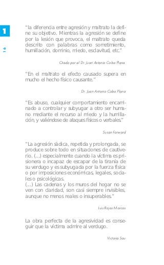 “la diferencia entre agresión y maltrato la defi-
1    ne su objetivo. Mientras la agresión se define
     por la lesión que provoca, el maltrato queda
     descrito con palabras como sometimiento,
16




     humillación, dominio, miedo, esclavitud, etc.”

                     Citado por el Dr. Juan Antonio Cobo Plana.

     “En el maltrato el efecto causado supera en
     mucho el hecho físico causante.”

                                   Dr. Juan Antonio Cobo Plana

     “Es abuso, cualquier comportamiento encami-
     nado a controlar y subyugar a otro ser huma-
     no mediante el recurso al miedo y la humilla-
     ción, y valiéndose de ataques físicos o verbales.”

                                                Susan Forward


     “La agresión sádica, repetida y prolongada, se
     produce sobre todo en situaciones de cautive-
     rio. (...) especialmente cuando la víctima es pri-
     sionera o incapaz de escapar de la tiranía de
     su verdugo y es subyugada por la fuerza física
     o por imposiciones económicas, legales, socia-
     les o psicológicas.
     (...) Las cadenas y los muros del hogar no se
     ven con claridad, son casi siempre invisibles,
     aunque no menos reales o insuperables.”

                                             Luis Rojas Marcos


     La obra perfecta de la agresividad es conse-
     guir que la víctima admire al verdugo.

                                                   Victoria Sau
 
