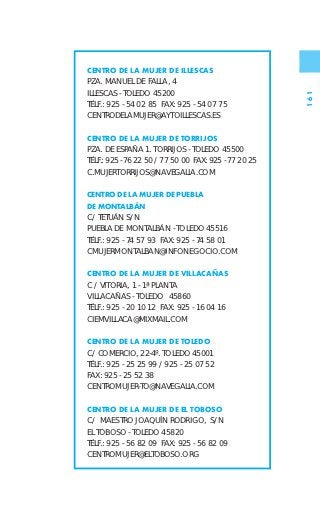 CENTRO DE LA MUJER DE ILLESCAS
PZA. MANUEL DE FALLA, 4
ILLESCAS - TOLEDO 45200




                                                       161
TÉLF.: 925 - 54 02 85 FAX: 925 - 54 07 75
CENTRODELAMUJER@AYTOILLESCAS.ES

CENTRO DE LA MUJER DE TORRIJOS
PZA. DE ESPAÑA 1. TORRIJOS - TOLEDO 45500
TÉLF.: 925 - 76 22 50 / 77 50 00 FAX: 925 - 77 20 25
C.MUJERTORRIJOS@NAVEGALIA.COM

CENTRO DE LA MUJER DE PUEBLA
DE MONTALBÁN
C/ TETUÁN S/N
PUEBLA DE MONTALBÁN - TOLEDO 45516
TÉLF.: 925 - 74 57 93 FAX: 925 - 74 58 01
CMUJERMONTALBAN@INFONEGOCIO.COM

CENTRO DE LA MUJER DE VILLACAÑAS
C / VITORIA, 1 - 1ª PLANTA
VILLACAÑAS - TOLEDO 45860
TÉLF.: 925 - 20 10 12 FAX: 925 - 16 04 16
CIEMVILLACA@MIXMAIL.COM

CENTRO DE LA MUJER DE TOLEDO
C/ COMERCIO, 22-4º. TOLEDO 45001
TÉLF.: 925 - 25 25 99 / 925 - 25 07 52
FAX: 925 - 25 52 38
CENTROMUJER-TO@NAVEGALIA.COM

CENTRO DE LA MUJER DE EL TOBOSO
C/ MAESTRO JOAQUÍN RODRIGO, S/N
EL TOBOSO - TOLEDO 45820
TÉLF.: 925 - 56 82 09 FAX: 925 - 56 82 09
CENTROMUJER@ELTOBOSO.ORG
 