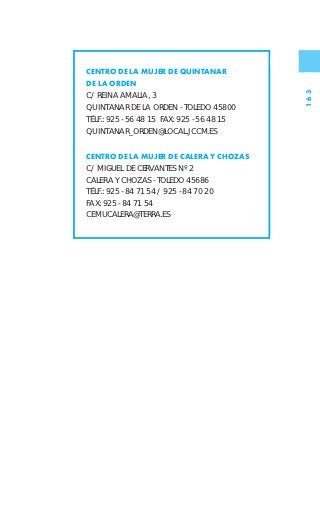 CENTRO DE LA MUJER DE QUINTANAR
DE LA ORDEN




                                            163
C/ REINA AMALIA, 3
QUINTANAR DE LA ORDEN - TOLEDO 45800
TÉLF.: 925 - 56 48 15 FAX: 925 - 56 48 15
QUINTANAR_ORDEN@LOCAL.JCCM.ES


CENTRO DE LA MUJER DE CALERA Y CHOZAS
C/ MIGUEL DE CERVANTES Nº 2
CALERA Y CHOZAS - TOLEDO 45686
TÉLF.: 925 - 84 71 54 / 925 - 84 70 20
FAX: 925 - 84 71 54
CEMUCALERA@TERRA.ES
 