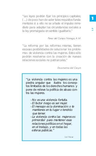 “Las leyes podrán fijar los principios capitales;
( ...) de poco han de valer tales requisitos funda-   1
mentales si a ello no se añade el impulso inme-
diato para adaptar las circunstancias sociales a




                                                      17
la ley promulgada en sentido igualitario.”

                      Pérez del Campo Noriega, A M.

“La reforma por las reformas mismas, tienen
escasas posibilidades de solucionar los proble-
mas de violencia contra las mujeres. Estos sólo
podrán resolverse con la creación de nuevas
relaciones sociales no patriarcales.”

                              Documentos del Cecym



   “La violencia contra las mujeres es una
   piedra angular que ilustra los concep-
   tos limitados de los derechos humanos y
   pone de relieve la política de abuso con-
   tra las mujeres.

       - No es una violencia fortuita.
       - El factor riesgo es ser mujer.
       - El mensaje es la dominación: o te
         mantienes en tu lugar o tendrás
         que temer.
       - La violencia contra las mujeres es
         primordial para mantener esas
         relaciones políticas en el hogar,
         en el trabajo, y en todas las
         esferas públicas.”
                                    Lori Heise
 