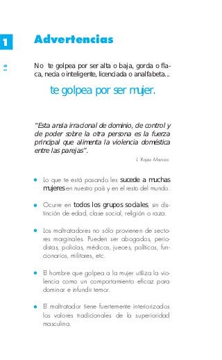 1    Advertencias

     No te golpea por ser alta o baja, gorda o fla-
18




     ca, necia o inteligente, licenciada o analfabeta...

          te golpea por ser mujer.


     “Esta ansia irracional de dominio, de control y
     de poder sobre la otra persona es la fuerza
     principal que alimenta la violencia doméstica
     entre las parejas”.
                                            L. Rojas Marcos.


        Lo que te está pasando les sucede a muchas
        mujeres en nuestro país y en el resto del mundo.

        Ocurre en todos los grupos sociales, sin dis-
        tinción de edad, clase social, religión o raza.

        Los maltratadores no sólo provienen de secto-
        res marginales. Pueden ser abogados, perio-
        distas, policías, médicos, jueces, políticos, fun-
        cionarios, militares, etc.

        El hombre que golpea a la mujer utiliza la vio-
        lencia como un comportamiento eficaz para
        dominar e infundir temor.

        El maltratador tiene fuertemente interiorizados
        los valores tradicionales de la superioridad
        masculina.
 