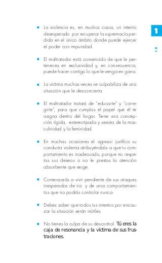 La violencia es, en muchos casos, un intento
desesperado por recuperar la supremacía per-      1
dida en el único ámbito donde puede ejercer
el poder con impunidad.




                                                  19
El maltratador está convencido de que le per-
teneces en exclusividad y, en consecuencia,
puede hacer contigo lo que le venga en gana.

La víctima muchas veces se culpabiliza de una
situación que le desconcierta.

El maltratador tratará de “educarte” y “corre-
girte”, para que cumplas el papel que él te
asigna dentro del hogar. Tiene una concep-
ción rígida, estereotipada y sexista de la mas-
culinidad y la feminidad.

En muchas ocasiones el agresor justifica su
conducta violenta atribuyéndola a que tu com-
portamiento es inadecuado, porque no respe-
tas sus deseos o no le prestas la atención
absorbente que exige.

Comenzarás a vivir pendiente de sus ataques
inesperados de ira y de unos comportamien-
tos que no podrás controlar nunca.

Debes saber que todos tus intentos por encau-
zar la situación serán inútiles.

No tienes la culpa de su descontrol. Tú eres la
caja de resonancia y la víctima de sus frus-
traciones.
 
