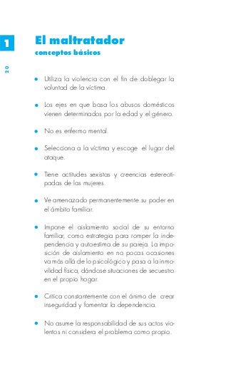 1    El maltratador
     conceptos básicos
20




       Utiliza la violencia con el fin de doblegar la
       voluntad de la víctima.

       Los ejes en que basa los abusos domésticos
       vienen determinados por la edad y el género.

       No es enfermo mental.

       Selecciona a la víctima y escoge el lugar del
       ataque.

       Tiene actitudes sexistas y creencias estereoti-
       padas de las mujeres.

       Ve amenazado permanentemente su poder en
       el ámbito familiar.

       Impone el aislamiento social de su entorno
       familiar, como estrategia para romper la inde-
       pendencia y autoestima de su pareja. La impo-
       sición de aislamiento en no pocas ocasiones
       va más allá de lo psicológico y pasa a la inmo-
       vilidad física, dándose situaciones de secuestro
       en el propio hogar.

       Critica constantemente con el ánimo de crear
       inseguridad y fomentar la dependencia.

       No asume la responsabilidad de sus actos vio-
       lentos ni considera el problema como propio.
 