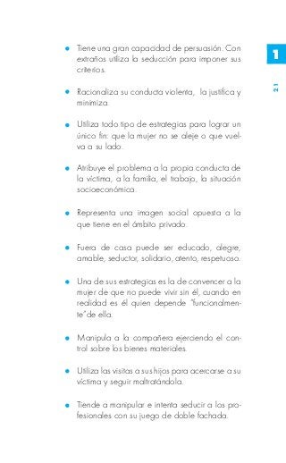 Tiene una gran capacidad de persuasión. Con
extraños utiliza la seducción para imponer sus        1
criterios.




                                                      21
Racionaliza su conducta violenta, la justifica y
minimiza.

Utiliza todo tipo de estrategias para lograr un
único fin: que la mujer no se aleje o que vuel-
va a su lado.

Atribuye el problema a la propia conducta de
la víctima, a la familia, el trabajo, la situación
socioeconómica.

Representa una imagen social opuesta a la
que tiene en el ámbito privado.

Fuera de casa puede ser educado, alegre,
amable, seductor, solidario, atento, respetuoso.

Una de sus estrategias es la de convencer a la
mujer de que no puede vivir sin él, cuando en
realidad es él quien depende “funcionalmen-
te”de ella.

Manipula a la compañera ejerciendo el con-
trol sobre los bienes materiales.

Utiliza las visitas a sus hijos para acercarse a su
víctima y seguir maltratándola.

Tiende a manipular e intenta seducir a los pro-
fesionales con su juego de doble fachada.
 