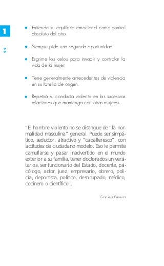Entiende su equilibrio emocional como control
1       absoluto del otro.

        Siempre pide una segunda oportunidad.
22




        Esgrime los celos para invadir y controlar la
        vida de la mujer.

        Tiene generalmente antecedentes de violencia
        en su familia de origen.

        Repetirá su conducta violenta en las sucesivas
        relaciones que mantenga con otras mujeres.



     “El hombre violento no se distingue de “la nor-
     malidad masculina” general. Puede ser simpá-
     tico, seductor, atractivo y “caballeresco”, con
     actitudes de ciudadano modelo. Eso le permite
     camuflarse y pasar inadvertido en el mundo
     exterior a su familia, tener doctorados universi-
     tarios, ser funcionario del Estado, docente, psi-
     cólogo, actor, juez, empresario, obrero, poli-
     cía, deportista, político, desocupado, médico,
     cocinero o científico”.

                                         Graciela Ferreira
 