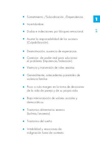 Sometimiento /Subordinación /Dependencia.
                                              1
Incertidumbre.




                                              27
Dudas e indecisiones por bloqueo emocional.

Asume la responsabilidad de los sucesos
(Culpabilización).

Desmotivación, ausencia de esperanzas.

Carencia de poder real para solucionar
el problema (Impotencia/Indecisión).

Vivencia y transmisión de roles sexistas.

Generalmente, antecedentes parentales de
violencia familiar.

Poco o nulo margen en la toma de decisiones
de la vida de pareja y de su propia vida.

Baja interiorización de valores sociales y
democráticos.

Trastornos alimentarios severos.
(bulimia/anorexia).

Trastornos del sueño.

Irritabilidad y reacciones de
indignación fuera de contexto.
 