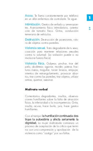 Acoso. Te llama constantemente por teléfono
en un afán enfermizo de controlarte. Te sigue.           1
Intimidación. Gestos de enfado y amenazan-
tes. Acercamiento físico intimidatorio, ostenta-




                                                         29
ción de tamaño físico. Gritos, conducción
temeraria de vehículos.
Destrucción. Destrucción de posesiones, rotu-
ra de objetos contra paredes.
Violencia sexual. Trato degradante de tu sexo,
coacción para mantener relaciones sexuales
contra tu voluntad. (La violación puede o no
involucrar fuerza física).
Violencia física. Golpear, pinchar, tirar del
pelo, abofetear, agarrar, morder, patear, frac-
turas óseas, magullar, torcer brazos, empujar,
intentos de estrangulamiento, provocar abor-
tos, tirar contra las paredes, tirar objetos, utilizar
armas, quemar, asesinar.


Maltrato verbal

Comentarios degradantes, insultos, observa-
ciones humillantes sobre la falta de atracción
física, la inferioridad o la incompetencia. Grita,
insulta, acusa, hace burla, jura, hace gestos
humillantes.

Con el tiempo la humillación continuada des-
truye la autoestima y afecta seriamente la
dignidad. La mujer maltratada comienza un
proceso de aceptación de la crítica que termi-
na con una comprensión y aprobación de la
violencia como “castigo” por sus faltas.
 