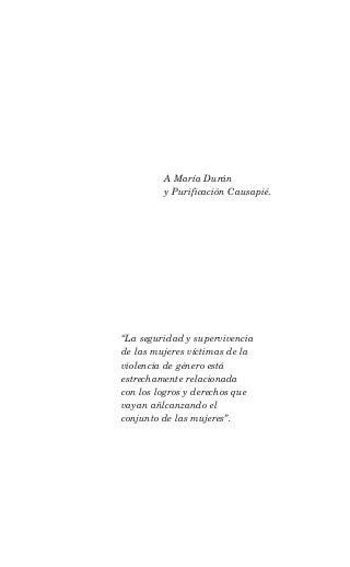 A María Durán
         y Purificación Causapié.




“La seguridad y supervivencia
de las mujeres víctimas de la
violencia de género está
estrechamente relacionada
con los logros y derechos que
vayan añlcanzando el
conjunto de las mujeres”.
 