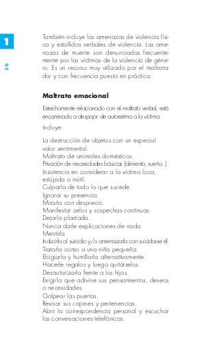 También incluye las amenazas de violencia físi-
1    ca y estallidos verbales de violencia. Las ame-
     nazas de muerte son denunciadas frecuente-
     mente por las víctimas de la violencia de géne-
30




     ro. Es un recurso muy utilizado por el maltrata-
     dor y con frecuencia puesto en práctica.

     Maltrato emocional
     Estrechamente relacionado con el maltrato verbal, está
     encaminado a despojar de autoestima a la víctima.
     Incluye:
     La destrucción de objetos con un especial
     valor sentimental.
     Maltrato de animales domésticos.
     Privación de necesidades básicas (alimento, sueño...).
     Insistencia en considerar a la víctima loca,
     estúpida o inútil.
     Culparla de todo lo que sucede.
     Ignorar su presencia.
     Mirarla con desprecio.
     Manifestar celos y sospechas continuas.
     Dejarla plantada.
     Nunca darle explicaciones de nada.
     Mentirla.
     Inducirla al suicidio y/o amenazarla con suicidarse él.
     Tratarla como a una niña pequeña.
     Elogiarla y humillarla alternativamente.
     Hacerle regalos y luego quitárselos.
     Desautorizarla frente a los hijos.
     Exigirla que adivine sus pensamientos, deseos
     o necesidades.
     Golpear las puertas.
     Revisar sus cajones y pertenencias.
     Abrir la correspondencia personal y escuchar
     las conversaciones telefónicas.
 