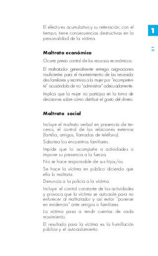 El efecto es acumulativo y su reiteración, con el
tiempo, tiene consecuencias destructivas en la           1
personalidad de la víctima.




                                                         31
Maltrato económico
Ocurre previo control de los recursos económicos.
El maltratador generalmente entrega asignaciones
insuficientes para el mantenimiento de las necesida-
des familiares y recrimina a la mujer por “incompeten-
te” acusándola de no “administrar” adecuadamente.
Implica que la mujer no participa en la toma de
decisiones sobre cómo distribuir el gasto del dinero.

Maltrato social

Incluye el maltrato verbal en presencia de ter-
ceros, el control de las relaciones externas
(familia, amigos, llamadas de teléfono).
Sabotea los encuentros familiares.
Impíde que lo acompañe a actividades o
impone su presencia a la fuerza.
No se hace responsable de sus hijos/as.
Se hace la víctima en público diciendo que
ella lo maltrata.
Denuncia a la policía a la víctima.
Incluye el control constante de las actividades
y provoca que la víctima se autoaisle para no
enfurecer al maltratador y así evitar “ponerse
en evidencia” ante amigos o familiares.
La víctima pasa a rendir cuentas de cada
movimiento.
El resultado para la víctima es la humillación
pública y el autoaislamiento.
 