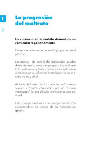 1    La progresión
     del maltrato
32




     La violencia en el ámbito doméstico no
     comienza repentinamente

     Existen mecanismos de ascensión progresiva en el
     proceso.

     Las tácticas de control del maltratador pueden
     diferir de unos a otros y el progreso hacia el mal-
     trato suele ser muy lento, con lo que las señales de
     identificación se difuminan hasta hacer su recono-
     cimiento muy dificil.

     Al inicio de la relación los controles serán menos
     severos y estarán camuflados por las “buenas
     intenciones”, lo que dificulta identificarlos con cla-
     ridad.

     Estos comportamientos casi siempre terminarán
     convirtiéndote en víctima de la violencia de
     género.
 