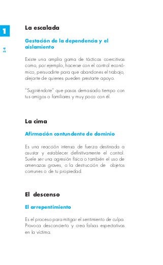 La escalada
1
     Gestación de la dependencia y el
     aislamiento
34




     Existe una amplia gama de tácticas coercitivas
     como, por ejemplo, hacerse con el control econó-
     mico, persuadirte para que abandones el trabajo,
     alejarte de quienes pueden prestarte apoyo.

     “Sugiriéndote” que pasas demasiado tiempo con
     tus amigos o familiares y muy poco con él.



     La cima

     Afirmación contundente de dominio

     Es una reacción intensa de fuerza destinada a
     asustar y establecer definitivamente el control.
     Suele ser una agresión física o también el uso de
     amenazas graves, o la destrucción de objetos
     comunes o de tu propiedad.



     El descenso

     El arrepentimiento

     Es el proceso para mitigar el sentimiento de culpa.
     Provoca desconcierto y crea falsas espectativas
     en la víctima.
 