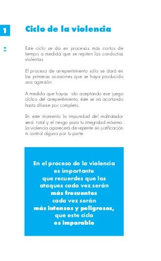 1    Ciclo de la violencia

     Este ciclo se da en procesos más cortos de
38




     tiempo a medida que se repiten las conductas
     violentas.

     El proceso de arrepentimiento sólo se dará en
     las primeras ocasiones que se haya producido
     una agresión.

     A medida que hayas ido aceptando ese juego
     cíclico del arrepentimiento, éste se irá acortando
     hasta diluirse por completo.

     En este momento la impunidad del maltratador
     será total y el riesgo para tu integridad máximo.
     La violencia aparecerá de repente sin justificación
     ni control alguno por tu parte.




         En el proceso de la violencia
                 es importante
            que recuerdes que los
           ataques cada vez serán
                más frecuentes
                cada vez serán
         más intensos y peligrosos,
                 que este ciclo
                 es imparable
 