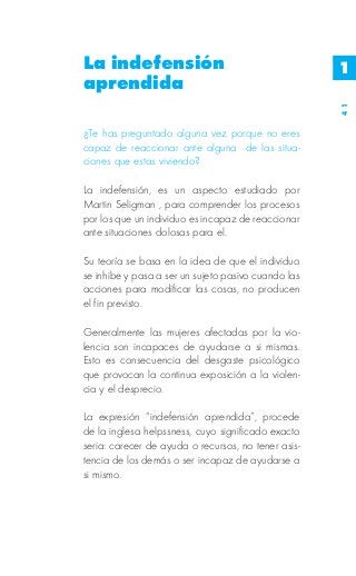La indefensión                                       1
aprendida




                                                     41
¿Te has preguntado alguna vez porque no eres
capaz de reaccionar ante alguna de las situa-
ciones que estas viviendo?

La indefensión, es un aspecto estudiado por
Martin Seligman , para comprender los procesos
por los que un individuo es incapaz de reaccionar
ante situaciones dolosas para el.

Su teoría se basa en la idea de que el individuo
se inhibe y pasa a ser un sujeto pasivo cuando las
acciones para modificar las cosas, no producen
el fin previsto.

Generalmente las mujeres afectadas por la vio-
lencia son incapaces de ayudarse a si mismas.
Esto es consecuencia del desgaste psicológico
que provocan la continua exposición a la violen-
cia y el desprecio.

La expresión “indefensión aprendida”, procede
de la inglesa helpssness, cuyo significado exacto
seria: carecer de ayuda o recursos, no tener asis-
tencia de los demás o ser incapaz de ayudarse a
si mismo.
 