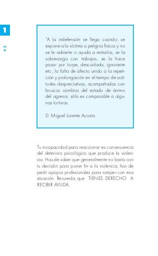 1
         “A la indefensión se llega cuando: se
         expone a la víctima a peligros físicos y no
42




         se le advierte o ayuda a evitarlos, se la
         sobrecarga con trabajos, se la hace
         pasar por torpe, descuidada, ignorante
         etc.; la falta de afecto unido a la repeti-
         ción y prolongación en el tiempo de acti-
         tudes despreciativas, acompañadas con
         bruscos cambios del estado de ánimo
         del agresor, sólo es comparable a algu-
         nas torturas.

         D. Miguel Lorente Acosta




     Tu incapacidad para reaccionar es consecuencia
     del deterioro psicológico que produce la violen-
     cia. Has de saber que generalmente no basta con
     tu decisión para poner fin a la violencia, has de
     pedir apoyos profesionales para romper con esa
     situación. Recuerda que TIENES DERECHO A
     RECIBIR AYUDA.
 