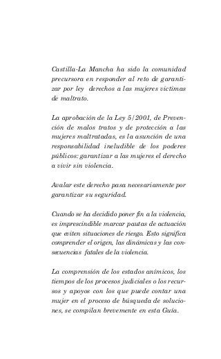 Castilla-La Mancha ha sido la comunidad
precursora en responder al reto de garanti-
zar por ley derechos a las mujeres victimas
de maltrato.

La aprobación de la Ley 5/2001, de Preven-
ción de malos tratos y de protección a las
mujeres maltratadas, es la asunción de una
responsabilidad ineludible de los poderes
públicos: garantizar a las mujeres el derecho
a vivir sin violencia.

Avalar este derecho pasa necesariamente por
garantizar su seguridad.

Cuando se ha decidido poner fin a la violencia,
es imprescindible marcar pautas de actuación
que eviten situaciones de riesgo. Esto significa
comprender el origen, las dinámicas y las con-
secuencias fatales de la violencia.

La comprensión de los estados anímicos, los
tiempos de los procesos judiciales o los recur-
sos y apoyos con los que puede contar una
mujer en el proceso de búsqueda de solucio-
nes, se compilan brevemente en esta Guía.
 