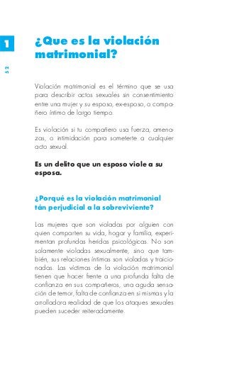 1    ¿Que es la violación
     matrimonial?
52




     Violación matrimonial es el término que se usa
     para describir actos sexuales sin consentimiento
     entre una mujer y su esposo, ex-esposo, o compa-
     ñero íntimo de largo tiempo.

     Es violación si tu compañero usa fuerza, amena-
     zas, o intimidación para someterte a cualquier
     acto sexual.

     Es un delito que un esposo viole a su
     esposa.


     ¿Porqué es la violación matrimonial
     tán perjudicial a la sobreviviente?

     Las mujeres que son violadas por alguien con
     quien comparten su vida, hogar y familia, experi-
     mentan profundas heridas psicológicas. No son
     solamente violadas sexualmente, sino que tam-
     bién, sus relaciones íntimas son violadas y traicio-
     nadas. Las víctimas de la violación matrimonial
     tienen que hacer frente a una profunda falta de
     confianza en sus compañeros, una aguda sensa-
     ción de temor, falta de confianza en si mismas y la
     arrolladora realidad de que los ataques sexuales
     pueden suceder reiteradamente.
 