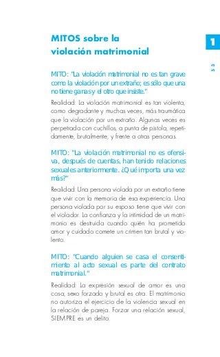 MITOS sobre la                                          1
violación matrimonial




                                                        53
MITO: "La violación matrimonial no es tan grave
como la violación por un extraño; es sólo que una
no tiene ganas y el otro que insiste."
Realidad: La violación matrimonial es tan violenta,
como degradante y muchas veces, más traumática
que la violación por un extraño. Algunas veces es
perpetrada con cuchillos, a punta de pistola, repeti-
damente, brutalmente, y frente a otras personas.

MITO: "La violación matrimonial no es ofensi-
va, después de cuentas, han tenido relaciones
sexuales anteriormente. ¿Qué importa una vez
más?"
Realidad: Una persona violada por un extraño tiene
que vivir con la memoria de esa experiencia. Una
persona violada por su esposo tiene que vivir con
el violador. La confianza y la intimidad de un matri-
monio es destruida cuando quién ha prometido
amor y cuidado comete un crimen tan brutal y vio-
lento.

MITO: "Cuando alguien se casa el consenti-
miento al acto sexual es parte del contrato
matrimonial."
Realidad: La expresión sexual de amor es una
cosa, sexo forzado y brutal es otra. El matrimonio
no autoriza el ejercicio de la violencia sexual en
la relación de pareja. Forzar una relación sexual,
SIEMPRE es un delito.
 