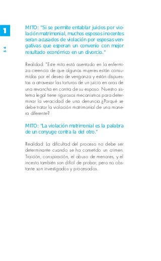 MITO: "Si se permite entablar juicios por vio-
1    lación matrimonial, muchos esposos inocentes
     seran acusados de violación por esposas ven-
     gativas que esperan un convenio con mejor
54




     resultado económico en un divorcio."

     Realidad: "Este mito está asentado en la enfermi-
     za creencia de que algunas mujeres están consu-
     midas por el deseo de venganza y están dispues-
     tas a atravesar las torturas de un juicio en aras de
     una revancha en contra de su esposo. Nuestro sis-
     tema legal tiene rigurosos mecanismos para deter-
     minar la veracidad de una denuncia.¿Porqué se
     debe tratar la violación matrimonial de una mane-
     ra diferente?

     MITO: "La violación matrimonial es la palabra
     de un conyuge contra la del otro."

     Realidad: La dificultad del proceso no debe ser
     determinante cuando se ha cometido un crimen.
     Traición, conspiración, el abuso de menores, y el
     incesto también son difícil de probar, pero no obs-
     tante son investigados y procesados.
 