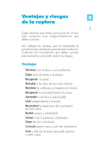 Ventajas y riesgos                                    2
de la ruptura




                                                      57
Cada decisión que tomes para poner fin al mal-
trato comporta unos riesgos/beneficios que
debes conocer.

Son múltiples las ventajas, pero el maltratador te
pondrá muchos obstáculos para terminar la relación.
Confronta las circunstancias que debes conocer
para evaluarlas y así poder reducir los riesgos.

Ventajas
   Terminar con el abuso y la humillación.
   Dejar atrás el miedo y el peligro
   Recuperar la salud.
   Rescatar a los hijos de esa vida violenta.
   Recobrar la confianza y el respeto en ti misma.
   Recuperar la autoridad frente a los hijos.
   Aprender a ser libre y responsable.
   Vivir independiente y tranquila.
   Reconstruir la esperanza de un proyecto
   de vida mejor.
   Recibir apoyo y solidaridad.
   Volver a ver a parientes y amistades.
   Dejar de vivir controlada.
   Conocer gente nueva y salir del aislamiento.
   Vivir y disfrutar sin tener que pedir permiso
   o sentir culpa.
 