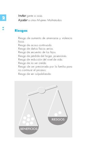 Invitar gente a casa.
2     Ayudar a otras Mujeres Maltratadas.
58




     Riesgos

      Riesgo de aumento de amenazas y violencia
      física.
      Riesgo de acoso continuado.
      Riesgo de daños físicos serios.
      Riesgo de secuestro de los hijos.
      Riesgo de pérdida del hogar, posesiones.
      Riesgo de reducción del nivel de vida.
      Riesgo de no ser creída.
      Riesgo de ser presionada por la familia para
      no continuar el proceso.
      Riesgo de ser culpabilizada.
 