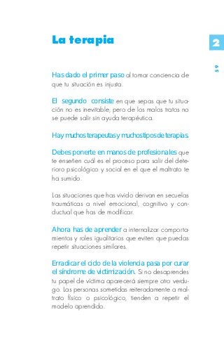 La terapia                                            2




                                                      59
Has dado el primer paso al tomar conciencia de
que tu situación es injusta.

El segundo consiste en que sepas que tu situa-
ción no es inevitable, pero de los malos tratos no
se puede salir sin ayuda terapéutica.

Hay muchos terapeutas y muchos tipos de terapias.

Debes ponerte en manos de profesionales que
te enseñen cuál es el proceso para salir del dete-
rioro psicológico y social en el que el maltrato te
ha sumido.

Las situaciones que has vivido derivan en secuelas
traumáticas a nivel emocional, cognitivo y con-
ductual que has de modificar.

Ahora has de aprender a internalizar comporta-
mientos y roles igualitarios que eviten que puedas
repetir situaciones similares.

Erradicar el ciclo de la violencia pasa por curar
el síndrome de victimización. Si no desaprendes
tu papel de víctima aparecerá siempre otro verdu-
go. Las personas sometidas reiteradamente a mal-
trato físico o psicológico, tienden a repetir el
modelo aprendido.
 