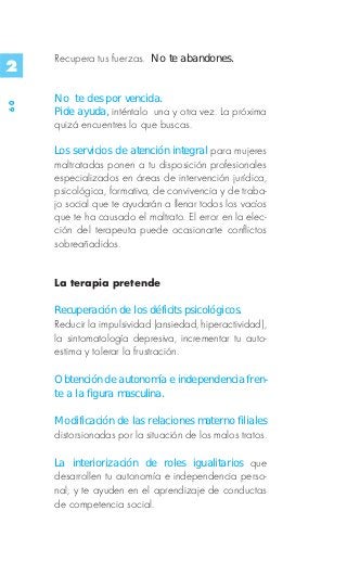 Recupera tus fuerzas. No te abandones.
2
     No te des por vencida.
60




     Pide ayuda, inténtalo una y otra vez. La próxima
     quizá encuentres lo que buscas.

     Los servicios de atención integral para mujeres
     maltratadas ponen a tu disposición profesionales
     especializados en áreas de intervención jurídica,
     psicológica, formativa, de convivencia y de traba-
     jo social que te ayudarán a llenar todos los vacíos
     que te ha causado el maltrato. El error en la elec-
     ción del terapeuta puede ocasionarte conflictos
     sobreañadidos.


     La terapia pretende

     Recuperación de los déficits psicológicos.
     Reducir la impulsividad (ansiedad, hiperactividad),
     la sintomatología depresiva, incrementar tu auto-
     estima y tolerar la frustración.

     Obtención de autonomía e independencia fren-
     te a la figura masculina.

     Modificación de las relaciones materno filiales
     distorsionadas por la situación de los malos tratos.

     La interiorización de roles igualitarios que
     desarrollen tu autonomía e independencia perso-
     nal, y te ayuden en el aprendizaje de conductas
     de competencia social.
 