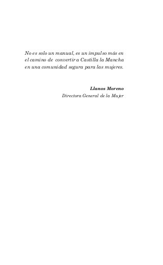 No es solo un manual, es un impulso más en
el camino de convertir a Castilla la Mancha
en una comunidad segura para las mujeres.



                             Llanos Moreno
                Directora General de la Mujer
 