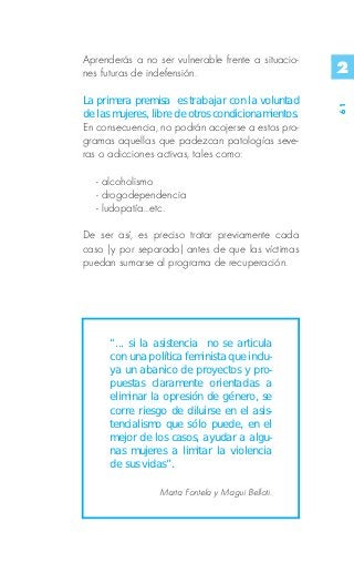 Aprenderás a no ser vulnerable frente a situacio-
nes futuras de indefensión.                         2
La primera premisa es trabajar con la voluntad




                                                    61
de las mujeres, libre de otros condicionamientos.
En consecuencia, no podrán acojerse a estos pro-
gramas aquellas que padezcan patologías seve-
ras o adicciones activas, tales como:

   - alcoholismo
   - drogodependencia
   - ludopatía...etc.

De ser así, es preciso tratar previamente cada
caso (y por separado) antes de que las víctimas
puedan sumarse al programa de recuperación.




      “... si la asistencia no se articula
      con una política feminista que inclu-
      ya un abanico de proyectos y pro-
      puestas claramente orientadas a
      eliminar la opresión de género, se
      corre riesgo de diluirse en el asis-
      tencialismo que sólo puede, en el
      mejor de los casos, ayudar a algu-
      nas mujeres a limitar la violencia
      de sus vidas”.

                 Marta Fontela y Magui Belloti.
 