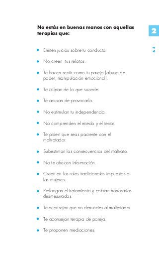No estás en buenas manos con aquellas
terapias que:                                     2




                                                  63
  Emiten juicios sobre tu conducta.

  No creen tus relatos.

  Te hacen sentir como tu pareja (abuso de
  poder, manipulación emocional).

  Te culpan de lo que sucede.

  Te acusan de provocarlo.

  No estimulan tu independencia.

  No comprenden el miedo y el terror.

  Te piden que seas paciente con el
  maltratador.

  Subestiman las consecuencias del maltrato.

  No te ofrecen información.

  Creen en los roles tradicionales impuestos a
  las mujeres.

  Prolongan el tratamiento y cobran honorarios
  desmesurados.

  Te aconsejan que no denuncies al maltratador.

  Te aconsejan terapia de pareja.

  Te proponen mediaciones.
 