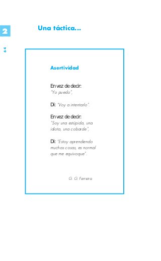 2    Una táctica...
64




         Asertividad


         En vez de decir:
         “Yo puedo”,

         Di: “Voy a intentarlo”.

         En vez de decir:
         “Soy una estúpida, una
         idiota, una cobarde”,

         Di: “Estoy aprendiendo
         muchas cosas, es normal
         que me equivoque”.



                   G. G. Ferreira.
 