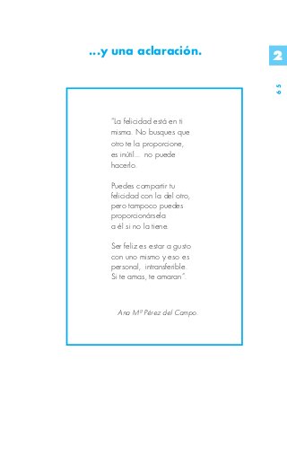 ...y una aclaración.            2




                                65
   “La felicidad está en ti
   misma. No busques que
   otro te la proporcione,
   es inútil... no puede
   hacerlo.

   Puedes compartir tu
   felicidad con la del otro,
   pero tampoco puedes
   proporcionársela
   a él si no la tiene.

   Ser feliz es estar a gusto
   con uno mismo y eso es
   personal, intransferible.
   Si te amas, te amaran”.



     Ana Mª Pérez del Campo.
 