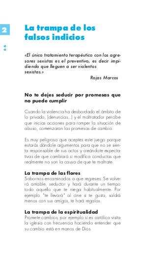 2    La trampa de los
     falsos indicios
66




     «El único tratamiento terapéutico con los agre-
     sores sexistas es el preventivo, es decir impi-
     diendo que lleguen a ser violentos
     sexistas.»
                                     Rojas Marcos


     No te dejes seducir por promesas que
     no puede cumplir

     Cuando la violencia ha desbordado el ámbito de
     lo privado, (denuncias…) y el maltratador percibe
     que inicias acciones para romper la situación de
     abuso, comenzaran las promesas de cambio.

     Es muy peligroso que aceptes este juego porque
     estarás dándole argumentos para que no se sien-
     ta responsable de sus actos y creándote expecta-
     tivas de que cambiará si modifica conductas que
     realmente no son la causa de que te maltrate.

     La trampa de las flores
     Sobornos encaminados a que regreses. Se volve-
     rá amable, seductor y hará durante un tiempo
     todo aquello que te niega habitualmente. Por
     ejemplo "te llevará" al cine si te gusta, saldrá
     menos con sus amigos, te hará regalos.

     La trampa de la espiritualidad
     Promete cambios, por ejemplo si es católico visita
     la iglesia con frecuencia haciendo entender que
     su cambio está en manos de Dios.
 