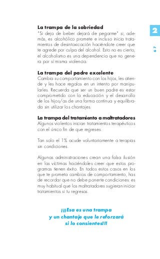 La trampa de la sobriedad
"Si deja de beber dejará de pegarme" si, ade-         2
más, es alcohólico promete e incluso inicia trata-
mientos de desintoxicación haciéndote creer que




                                                      67
te agrede por culpa del alcohol. Esto no es cierto,
el alcoholismo es una dependencia que no gene-
ra por sí misma violencia.

La trampa del padre excelente
Cambia su comportamiento con los hijos, les atien-
de y les hace regalos en un intento por manipu-
larles. Recuerda que ser un buen padre es estar
comprometido con la educación y el desarrollo
de los hijos/as de una forma continua y equilibra-
da sin utilizar los chantajes.

La trampa del tratamiento a maltratadores
Algunos violentos inician tratamientos terapéuticos
con el único fin de que regreses.

Tan solo el 1% acude voluntariamente a terapias
sin condiciones.

Algunas administraciones crean una falsa ilusión
en las víctimas haciéndoles creer que estos pro-
gramas tienen éxito. En todos estos casos en los
que te prometa cambios de comportamiento, has
de recordar que no debe ponerte condiciones: es
muy habitual que los maltratadores sugieran iniciar
tratamientos si tu regresas.


          ¡¡¡Esa es una trampa
     y un chantaje que le reforzará
            si lo consientes!!!
 