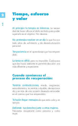 2    Tiempo, esfuerzo
     y valor
68




     Al principio la terapia es dolorosa. La necesi-
     dad de hacer aflorar el daño recibido para poder
     superarlo es el objetivo. No desistas.

     No pretendas resolver en un día lo que ha cos-
     tado años de sufrimiento y de desestructuración
     personal.

     Ten paciencia en el aprendizaje que has empren-
     dido.

     La tarea es difícil, pero no imposible. Cada paso
     que des hacia adelante te permitirá descubrir una
     vida diferente y espectante.


     Cuando comiences el
     proceso de recuperación:

     Tendrás contradicciones, miedo, vergüenza,
     remordimientos, te sentirás culpable, decepciona-
     da y en más de una ocasión desearás retroceder
     en el camino que has emprendido.

     Te harán llegar mensajes de que estás sola y sin
     apoyos.

     Defiende tus derechos junto a otras mujeres.
     Necesitas recuperarte como persona y como
     mujer.
 