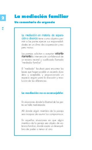 2    La mediación familiar
     Un comentario de urgencia
70




         La mediación en materia de separa-
         ción o divorcio tiene como objetivo per-
         mitir a las partes ejercer sus responsabili-
         dades en un clima de cooperación y res-
         peto mutuo.

         Las parejas solicitan o aceptan volunta-
         riamente la intervención confidencial de
         un tercero neutral y cualificado llamado
         “mediador familiar”.

         El “mediador” facultará para encontrar las
         bases que hagan posible un acuerdo dura-
         dero y aceptable, y proporcionará un
         espacio seguro para la discusión y reso-
         lución de las diferencias.



         La mediación no es aconsejable:


         En situaciones donde la libertad de las par-
         tes se halle mediatizada.

         Allí donde algún miembro de la pareja
         sea incapaz de asumir los compromisos.

         En aquellas situaciones en que algún
         miembro de la pareja sea objeto de vio-
         lencia familiar, donde exista un desequili-
         brio de poder o temor al otro.
 