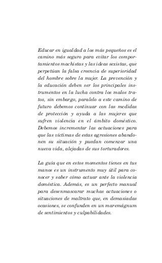 Educar en igualdad a los más pequeños es el
camino más seguro para evitar los compor-
tamientos machistas y las ideas sexistas, que
perpetúan la falsa creencia de superioridad
del hombre sobre la mujer. La prevención y
la educación deben ser los principales ins-
trumentos en la lucha contra los malos tra-
tos, sin embargo, paralelo a este camino de
futuro debemos continuar con las medidas
de protección y ayuda a las mujeres que
sufren violencia en el ámbito doméstico.
Debemos incrementar las actuaciones para
que las víctimas de estas agresiones abando-
nen su situación y puedan comenzar una
nueva vida, alejadas de sus torturadores.

La guía que en estos momentos tienes en tus
manos es un instrumento muy útil para co-
nocer y saber cómo actuar ante la violencia
doméstica. Además, es un perfecto manual
para desenmascarar muchas actuaciones o
situaciones de maltrato que, en demasiadas
ocasiones, se confunden en un maremágnum
de sentimientos y culpabilidades.
 