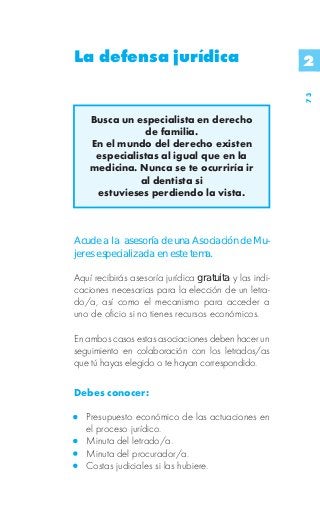 La defensa jurídica                                     2




                                                        73
    Busca un especialista en derecho
               de familia.
    En el mundo del derecho existen
     especialistas al igual que en la
    medicina. Nunca se te ocurriría ir
              al dentista si
     estuvieses perdiendo la vista.



Acude a la asesoría de una Asociación de Mu-
jeres especializada en este tema.

Aquí recibirás asesoría jurídica gratuita y las indi-
caciones necesarias para la elección de un letra-
do/a, así como el mecanismo para acceder a
uno de oficio si no tienes recursos económicos.

En ambos casos estas asociaciones deben hacer un
seguimiento en colaboración con los letrados/as
que tú hayas elegido o te hayan correspondido.

Debes conocer:

   Presupuesto económico de las actuaciones en
   el proceso jurídico.
   Minuta del letrado/a.
   Minuta del procurador/a.
   Costas judiciales si las hubiere.
 