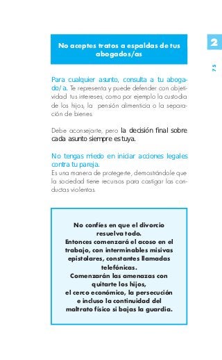 No aceptes tratos a espaldas de tus               2
            abogados/as




                                                    75
Para cualquier asunto, consulta a tu aboga-
do/a. Te representa y puede defender con objeti-
vidad tus intereses, como por ejemplo la custodia
de los hijos, la pensión alimenticia o la separa-
ción de bienes.

Debe aconsejarte, pero la decisión final sobre
cada asunto siempre es tuya.

No tengas miedo en iniciar acciones legales
contra tu pareja.
Es una manera de protegerte, demostrándole que
la sociedad tiene recursos para castigar las con-
ductas violentas.



       No confíes en que el divorcio
               resuelva todo.
    Entonces comenzará el acoso en el
    trabajo, con interminables misivas
     epistolares, constantes llamadas
                 telefónicas.
      Comenzarán las amenazas con
              quitarte los hijos,
    el cerco económico, la persecución
        e incluso la continuidad del
    maltrato físico si bajas la guardia.
 