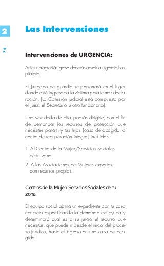 2    Las Intervenciones
76




     Intervenciones de URGENCIA:

     Ante una agresión grave deberás acudir a urgencia hos-
     pitalaria.

     El Juzgado de guardia se personará en el lugar
     donde esté ingresada la víctima para tomar decla-
     ración. (La Comisión judicial está compuesta por
     el Juez, el Secretario u otro funcionario).

     Una vez dada de alta, podrás dirigirte, con el fin
     de demandar los recursos de protección que
     necesites para ti y tus hijos (casa de acogida, o
     centro de recuperación integral, incluidos):

     1. Al Centro de la Mujer/Servicios Sociales
       de tu zona.
     2. A las Asociaciones de Mujeres expertas
       con recursos propios.


     Centros de la Mujer/Servicios Sociales de tu
     zona.

     El equipo social abrirá un expediente con tu caso
     concreto especificando la demanda de ayuda y
     determinará cual es a su juicio el recurso que
     necesitas, que puede ir desde el inicio del proce-
     so jurídico, hasta el ingreso en una casa de aco-
     gida.
 