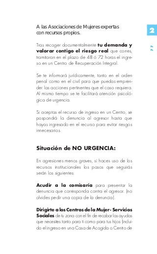 A las Asociaciones de Mujeres expertas
con recursos propios.                                      2
Tras recoger documentalmente tu demanda y




                                                           77
valorar contigo el riesgo real que corres,
tramitaran en el plazo de 48 ó 72 horas el ingre-
so en un Centro de Recuperación Integral.

Se te informará jurídicamente, tanto en el orden
penal como en el civil para que puedas empren-
der las acciones pertinentes que el caso requiera.
Al mismo tiempo se te facilitará atención psicoló-
gica de urgencia.

Si aceptas el recurso de ingreso en un Centro, se
pospondrá la denuncia al agresor hasta que
hayas ingresado en el recurso para evitar riesgos
innecesarios.


Situación de NO URGENCIA:

En agresiones menos graves, si haces uso de los
recursos institucionales los pasos que seguirás
serán los siguientes:

Acudir a la comisaría para presentar la
denuncia que corresponda contra el agresor. (no
olvides pedir una copia de la denuncia).

Dirigirte a los Centros de la Mujer - Servicios
Sociales de tu zona con el fin de recabar las ayudas
que necesites tanto para ti como para tus hijos (inclui-
do el ingreso en una Casa de Acogida o Centro de
 