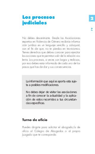 Los procesos                                             2
judiciales




                                                         79
No debes desanimarte. Desde las Asociaciones
expertas en Violencia de Género recibirás informa-
ción jurídica en un lenguaje sencillo y coloquial,
con el fin de que, no te pierdas en tecnicismos.
Tienes derechos que debes conocer para ejercitar
las acciones que te permitan salir de la relación vio-
lenta. Los procesos, a veces son largos y tediosos,
por eso debes estar informada de cada uno de los
pasos que has de dar y sus consecuencias.



   La información que aquí se aporta esta suje-
   ta a posibles modificaciones.

   No debes dejar de visitar las asociaciones
   a fin de conocer la actualidad y la aplica-
   ción de estos recorridos a tus circunstan-
   cias específicas.




Turno de oficio

Puedes dirigirte para solicitar el abogado/a de
oficio al Colegio de Abogados o al propio
Juzgado que te corresponda.
 