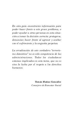 En esta guía encontrarás información para
poder hacer frente a este grave problema, o
poder ayudar a otras personas en esta situa-
ción a tomar la decisión correcta: protegerse,
denunciar, hacer frente al agresor y acabar
con el sufrimiento y la angustia perpetua.

La erradicación de este verdadero “terroris-
mo doméstico” no es sólo competencia de las
administraciones. Todos los ciudadanos
estamos implicados en esta tarea, que no es
sino la lucha por el respeto a los derechos
humanos.




                     Tomás Mañas González
                  Consejero de Bienestar Social
 
