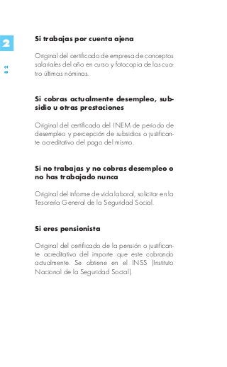 Si trabajas por cuenta ajena
2
     Original del certificado de empresa de conceptos
     salariales del año en curso y fotocopia de las cua-
82




     tro últimas nóminas.


     Si cobras actualmente desempleo, sub-
     sidio u otras prestaciones

     Original del certificado del INEM de periodo de
     desempleo y percepción de subsidios o justifican-
     te acreditativo del pago del mismo.


     Si no trabajas y no cobras desempleo o
     no has trabajado nunca

     Original del informe de vida laboral, solicitar en la
     Tesorería General de la Seguridad Social.


     Si eres pensionista

     Original del certificado de la pensión o justifican-
     te acreditativo del importe que este cobrando
     actualmente. Se obtiene en el INSS (Instituto
     Nacional de la Seguridad Social).
 