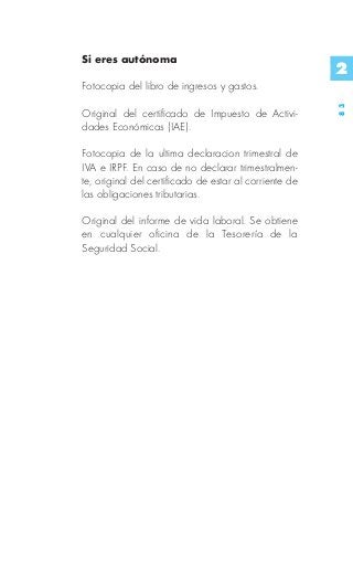 Si eres autónoma
                                                        2
Fotocopia del libro de ingresos y gastos.




                                                        83
Original del certificado de Impuesto de Activi-
dades Económicas (IAE).

Fotocopia de la ultima declaracion trimestral de
IVA e IRPF. En caso de no declarar trimestralmen-
te, original del certificado de estar al corriente de
las obligaciones tributarias.

Original del informe de vida laboral. Se obtiene
en cualquier oficina de la Tesorería de la
Seguridad Social.
 