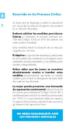 Recorrido en los Procesos Civiles:
2
     La mujer que se disponga a pedir la separación
84




     por causa de la violencia de género que padece
     en su relación de pareja:
     Deberá solicitar las medidas provisiona-
     lísimas o coetáneas al proceso principal (art.
     104 del Código Civil).con el fin de obtener una
     tutela jurídica inmediata.
     Estas medidas tienen la duración de un mes pro-
     rrogable por otro mes.
     El objetivo es que durante ese tiempo puedas trami-
     tar sin la presión de convivencia con el agresor el pro-
     cedimiento principal separatorio y las medidas provi-
     sionales correspondientes.
     Debes saber que los jueces se muestran
     absolutamente reacios a tramitar estas
     medidas provisionalísimas que tienen un carácter
     cautelar y por lo tanto la denegación de estas medi-
     das suele ser muy frecuente.
     La mujer puede presentar una demanda
     de separación matrimonial sobre la base de
     las causas que contempla el Código Civil art. 82. y
     simultáneamente articular las medidas provisionales
     (art. 103 C.C.) cuya tramitación debe ser rápida y
     la vigencia de las mismas subsistirá hasta que recai-
     ga sentencia de separación firme.


         NO DEBES DESAMINARTE ANTE
          LOS PROCESOS JUDICIALES
 