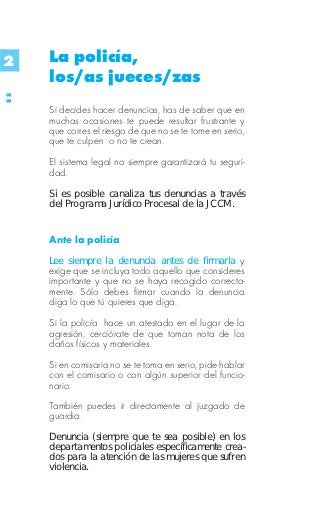 2    La policía,
     los/as jueces/zas
88




     Si decides hacer denuncias, has de saber que en
     muchas ocasiones te puede resultar frustrante y
     que corres el riesgo de que no se te tome en serio,
     que te culpen o no te crean.

     El sistema legal no siempre garantizará tu seguri-
     dad.

     Si es posible canaliza tus denuncias a través
     del Programa Jurídico Procesal de la JCCM.


     Ante la policía
     Lee siempre la denuncia antes de firmarla y
     exige que se incluya todo aquello que consideres
     importante y que no se haya recogido correcta-
     mente. Sólo debes firmar cuando la denuncia
     diga lo que tú quieres que diga.

     Si la policía hace un atestado en el lugar de la
     agresión, cerciórate de que toman nota de los
     daños físicos y materiales.

     Si en comisaria no se te toma en serio, pide hablar
     con el comisario o con algún superior del funcio-
     nario.
     También puedes ir directamente al juzgado de
     guardia.
     Denuncia (siempre que te sea posible) en los
     departamentos policiales específicamente crea-
     dos para la atención de las mujeres que sufren
     violencia.
 