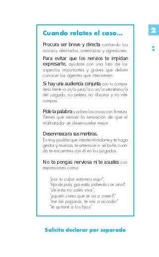 Cuando relates el caso...                          2
Procura ser breve y directa contando los




                                                   89
acosos, atentados, amenazas y agresiones.
Para evitar que los nervios te impidan
expresarte, ayúdate con una lista de los
aspectos importantes y graves que deben
conocer los agentes que intervienen.
Si hay una audiencia conjunta con tu compa-
ñero frente a un/a juez/a o un/a secretario/a
del juzgado, no pelees, no discutas y no inte-
rrumpas.

Pide la palabra y aclara las cosas con firmeza.
Tienes que vencer la sensación de que el
maltratador se desenvuelve mejor.

Desenmascara sus mentiras.
Es muy posible que intente intimidarte y te haga
gestos y muecas, te amenace o se burle, cuan-
do te encuentres con él en los juzgados.

No te pongas nerviosa ni te asustes con
expresiones como:

   “por tu culpa estamos aquí”;
   “hija de puta, ¿ya estás jodiendo con otro?;
   “de esta no sales viva”,
   “¿quién crees que te va a creer?”
   “me las pagarás, te vas a acordar”
   “te quitare a los hijos”



 Solicita declarar por separado
 